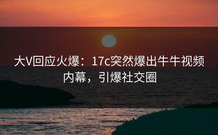 大V回应火爆：17c突然爆出牛牛视频内幕，引爆社交圈