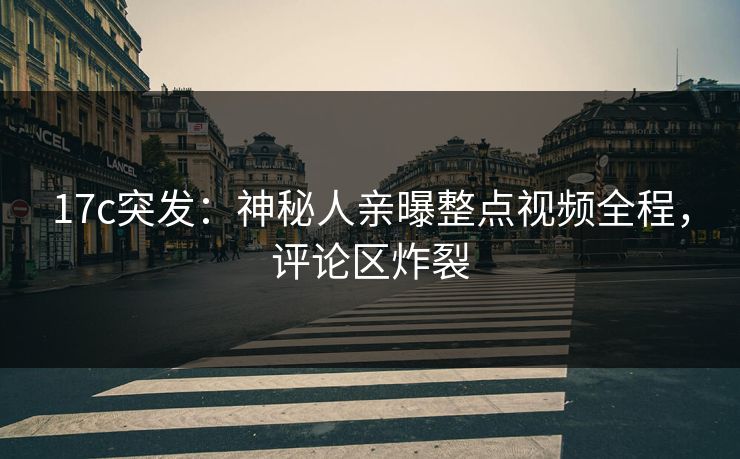 17c突发：神秘人亲曝整点视频全程，评论区炸裂