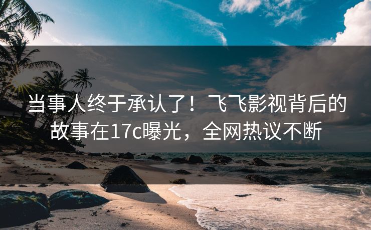 当事人终于承认了！飞飞影视背后的故事在17c曝光，全网热议不断