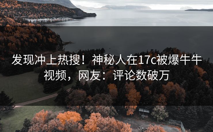 发现冲上热搜！神秘人在17c被爆牛牛视频，网友：评论数破万