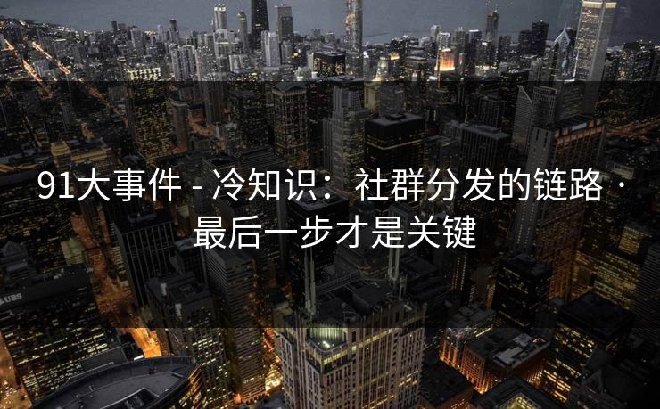 91大事件 - 冷知识:社群分发的链路 · 最后一步才是关键 91大事件 - 冷知识:社群分发的链路 · 最后一步才是关键