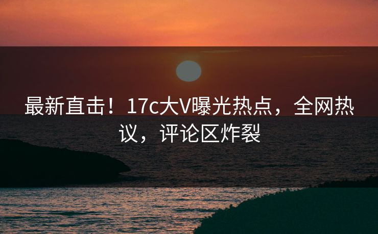 最新直击！17c大V曝光热点，全网热议，评论区炸裂