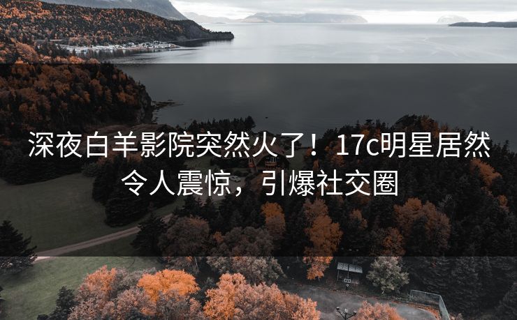 深夜白羊影院突然火了！17c明星居然令人震惊，引爆社交圈