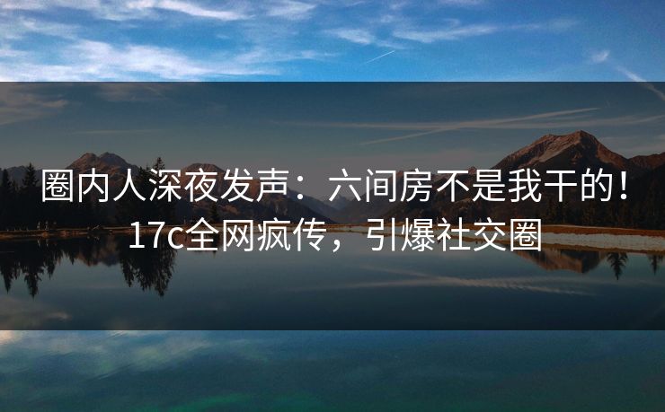 圈内人深夜发声：六间房不是我干的！17c全网疯传，引爆社交圈