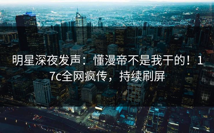 明星深夜发声：懂漫帝不是我干的！17c全网疯传，持续刷屏