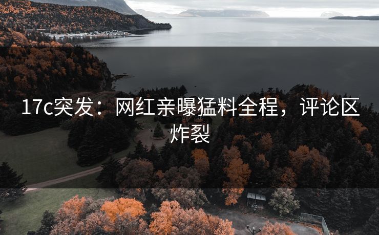 17c突发：网红亲曝猛料全程，评论区炸裂