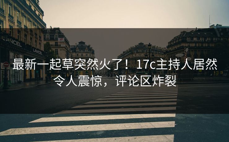 最新一起草突然火了！17c主持人居然令人震惊，评论区炸裂