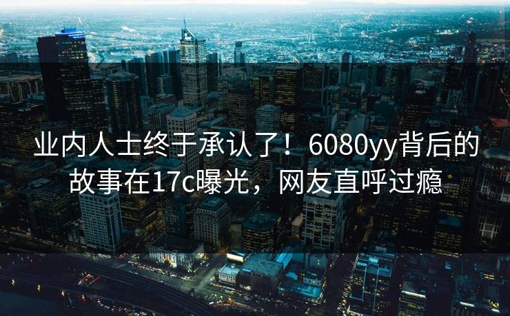 业内人士终于承认了！6080yy背后的故事在17c曝光，网友直呼过瘾