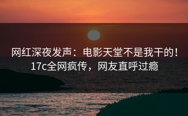 网红深夜发声：电影天堂不是我干的！17c全网疯传，网友直呼过瘾
