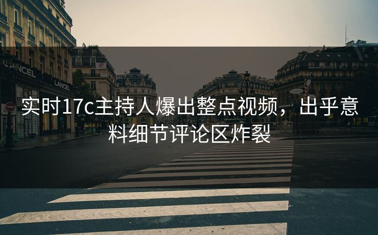 实时17c主持人爆出整点视频，出乎意料细节评论区炸裂