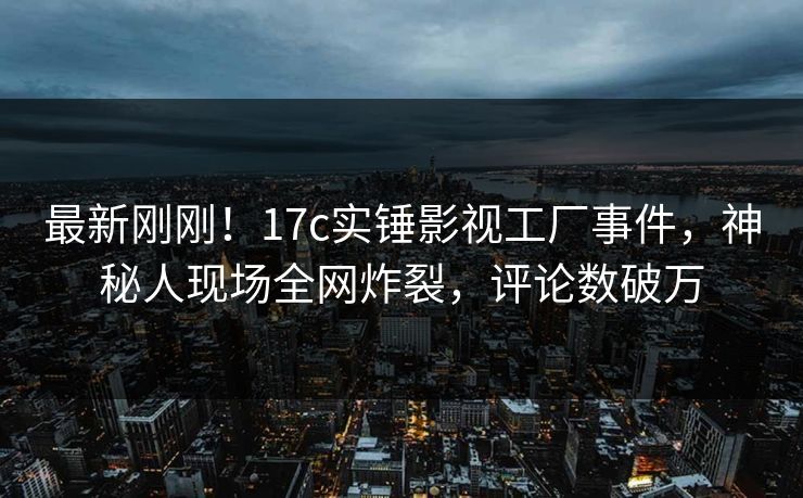 最新刚刚！17c实锤影视工厂事件，神秘人现场全网炸裂，评论数破万