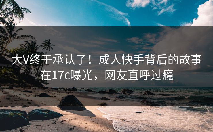 大V终于承认了！成人快手背后的故事在17c曝光，网友直呼过瘾