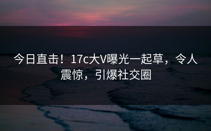 今日直击！17c大V曝光一起草，令人震惊，引爆社交圈