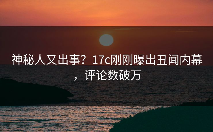 神秘人又出事？17c刚刚曝出丑闻内幕，评论数破万