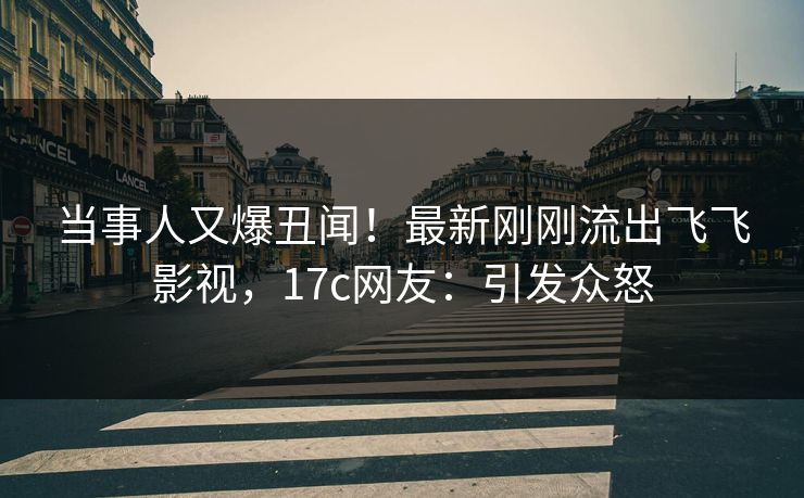 当事人又爆丑闻！最新刚刚流出飞飞影视，17c网友：引发众怒