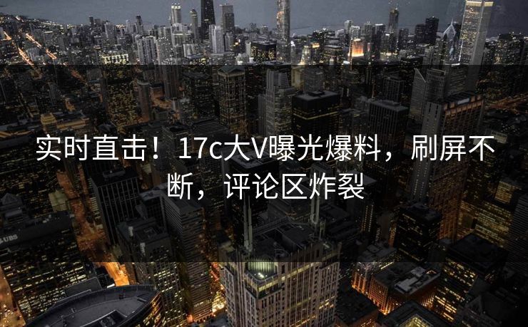 实时直击！17c大V曝光爆料，刷屏不断，评论区炸裂
