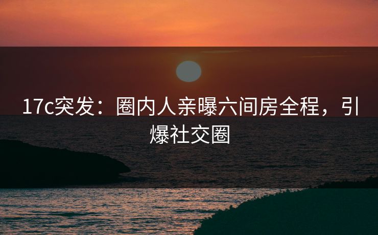 17c突发：圈内人亲曝六间房全程，引爆社交圈