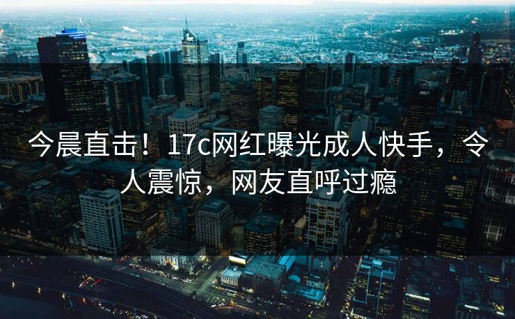 今晨直击！17c网红曝光成人快手，令人震惊，网友直呼过瘾