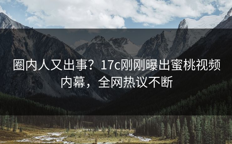 圈内人又出事？17c刚刚曝出蜜桃视频内幕，全网热议不断