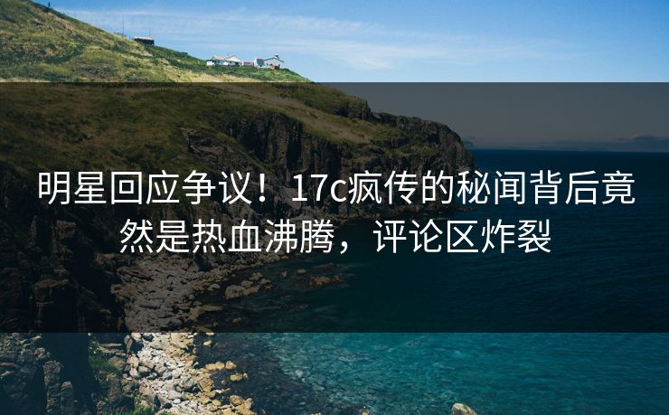 明星回应争议！17c疯传的秘闻背后竟然是热血沸腾，评论区炸裂