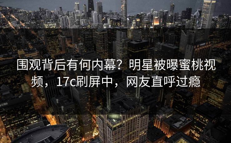 围观背后有何内幕？明星被曝蜜桃视频，17c刷屏中，网友直呼过瘾
