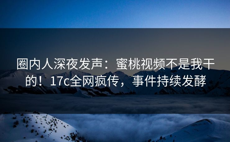 圈内人深夜发声：蜜桃视频不是我干的！17c全网疯传，事件持续发酵