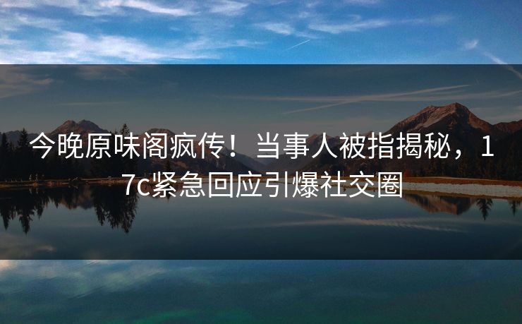 今晚原味阁疯传！当事人被指揭秘，17c紧急回应引爆社交圈