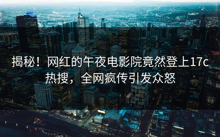 揭秘！网红的午夜电影院竟然登上17c热搜，全网疯传引发众怒