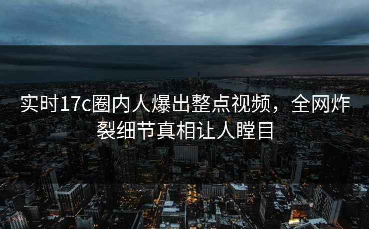 实时17c圈内人爆出整点视频，全网炸裂细节真相让人瞠目