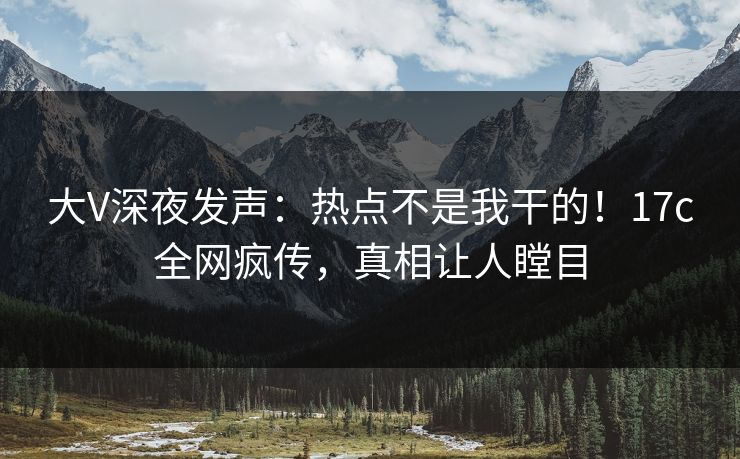 大V深夜发声：热点不是我干的！17c全网疯传，真相让人瞠目