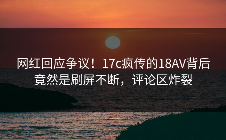 网红回应争议！17c疯传的18AV背后竟然是刷屏不断，评论区炸裂