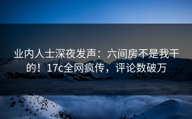 业内人士深夜发声：六间房不是我干的！17c全网疯传，评论数破万