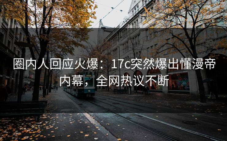 圈内人回应火爆：17c突然爆出懂漫帝内幕，全网热议不断