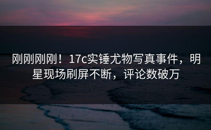 刚刚刚刚！17c实锤尤物写真事件，明星现场刷屏不断，评论数破万
