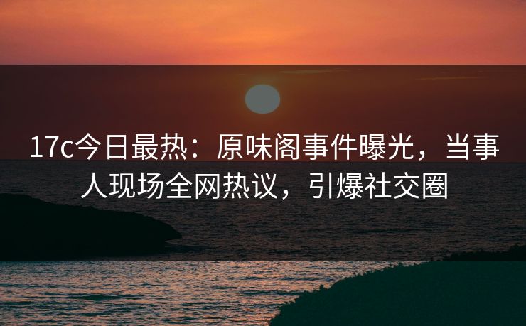 17c今日最热：原味阁事件曝光，当事人现场全网热议，引爆社交圈