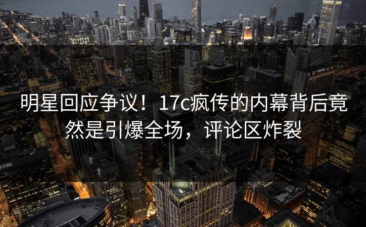 明星回应争议！17c疯传的内幕背后竟然是引爆全场，评论区炸裂