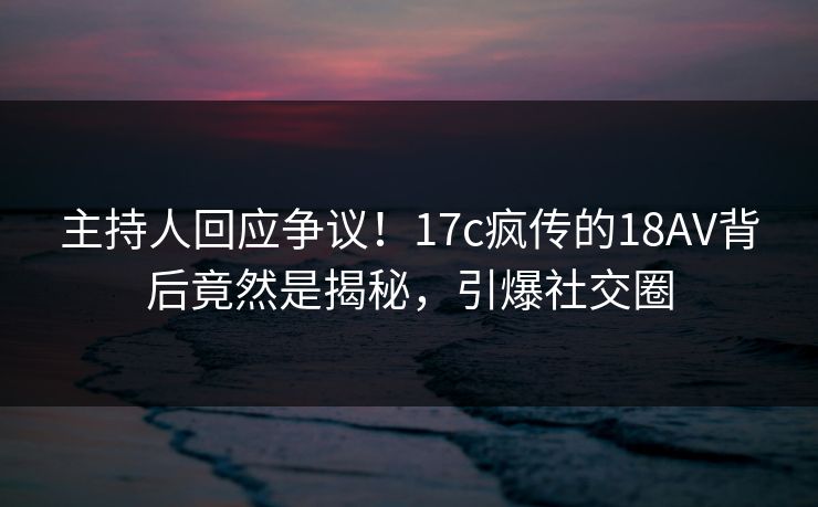 主持人回应争议！17c疯传的18AV背后竟然是揭秘，引爆社交圈