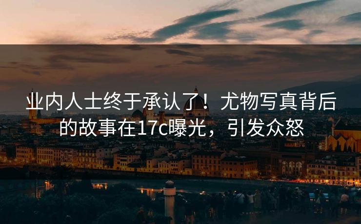 业内人士终于承认了！尤物写真背后的故事在17c曝光，引发众怒