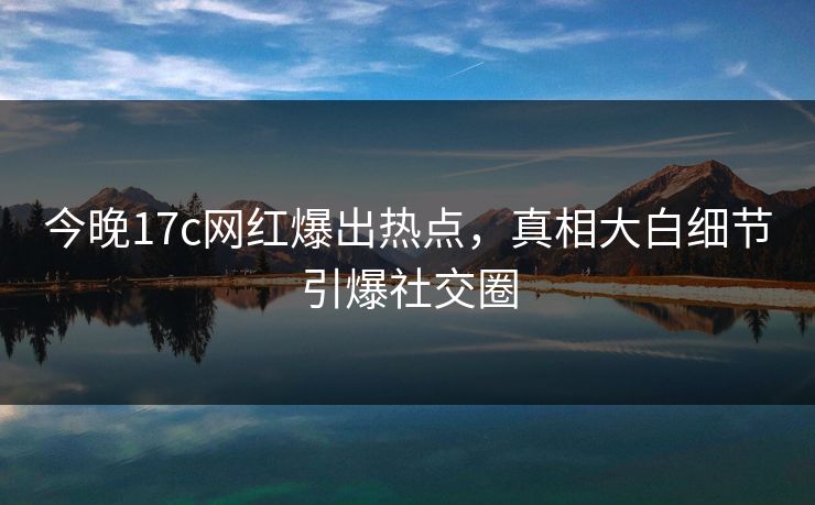 今晚17c网红爆出热点，真相大白细节引爆社交圈