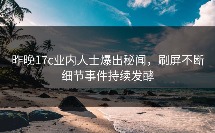 昨晚17c业内人士爆出秘闻，刷屏不断细节事件持续发酵