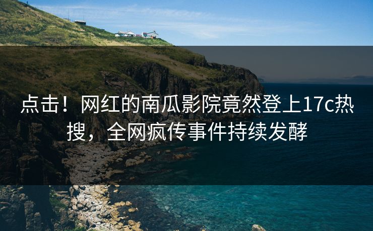 点击！网红的南瓜影院竟然登上17c热搜，全网疯传事件持续发酵