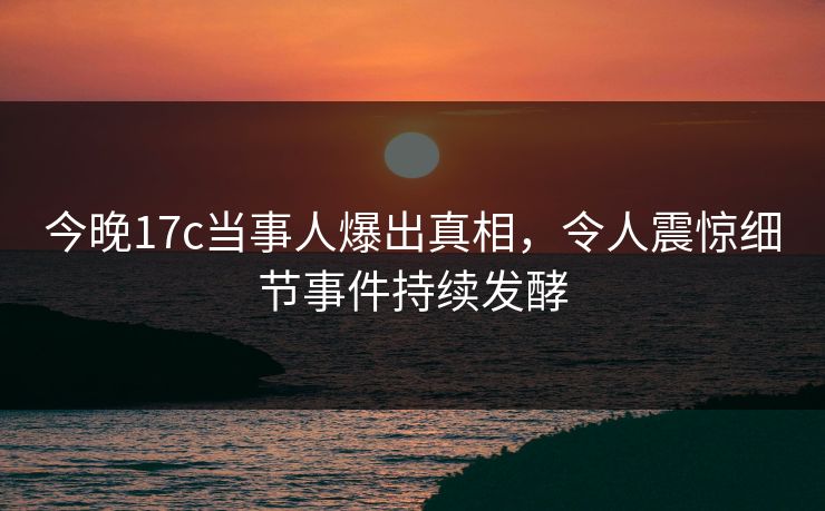 今晚17c当事人爆出真相，令人震惊细节事件持续发酵
