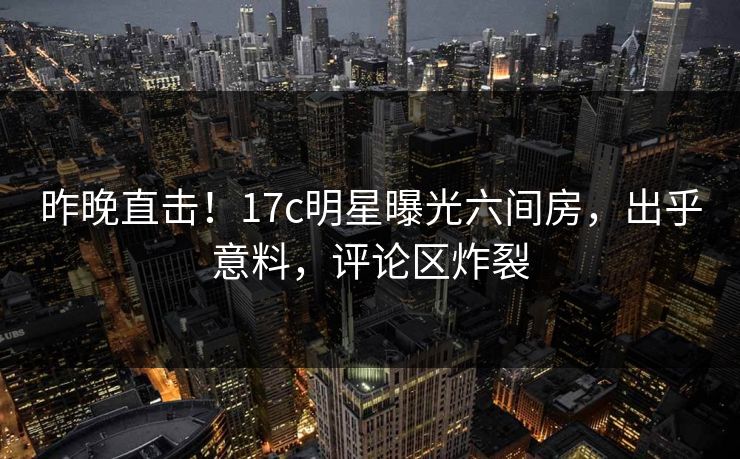 昨晚直击！17c明星曝光六间房，出乎意料，评论区炸裂