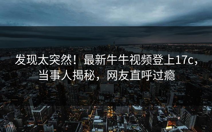 发现太突然！最新牛牛视频登上17c，当事人揭秘，网友直呼过瘾