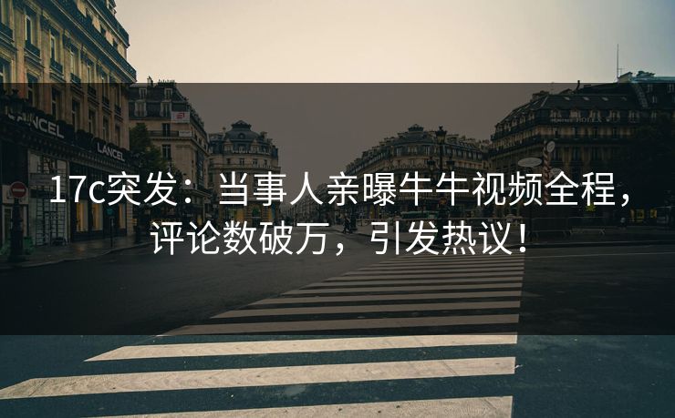 17c突发：当事人亲曝牛牛视频全程，评论数破万，引发热议！