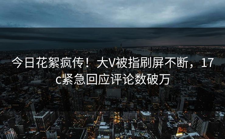 今日花絮疯传！大V被指刷屏不断，17c紧急回应评论数破万