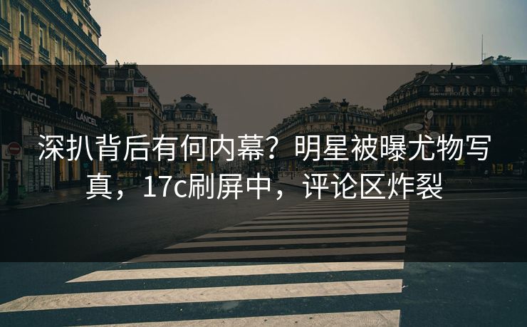 深扒背后有何内幕？明星被曝尤物写真，17c刷屏中，评论区炸裂