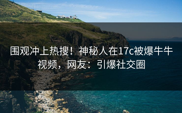 围观冲上热搜！神秘人在17c被爆牛牛视频，网友：引爆社交圈
