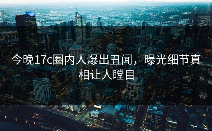 今晚17c圈内人爆出丑闻，曝光细节真相让人瞠目