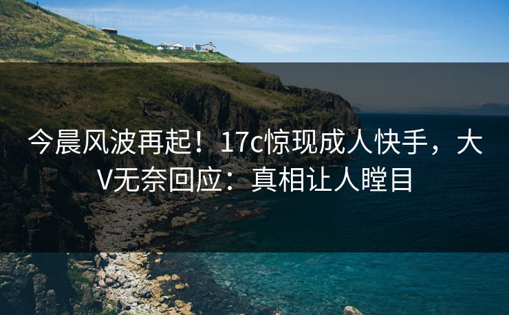 今晨风波再起！17c惊现成人快手，大V无奈回应：真相让人瞠目